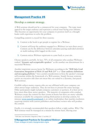Management Practice #4
Develop a content strategy.
A Web seminar should not be a commercial for your company. The topic must
appeal to the target audience and represent a critical issue facing your industry.
This becomes an opportunity for your company to position itself as a thought
leader with experience to solve the problem.
Compelling content is crucial for three reasons:

       1. Content is the hook to get people to register for a Webinar.

       2. Content will keep the audience engaged in a Webinar (or turn them away).
          Content can be the difference between attendees paying undivided attention
          or multi-tasking while logged on the event.

       3. Content entices Webinar registrants to come back to your site.

Choose speakers carefully. In fact, 70% of all companies who conduct Webinars
ranked “dynamic and recognizable speakers” as the number one determinant for a
successful Webinar. 1

Another important success factor for Webinars according to the “B2B Sales Lead
Generation: Integration of Web 1.0 and Web 2.0” is a “clear audience definitions
and messaging platform.” Give careful consideration to how the speaker’s message
will translate within the framework of a Web seminar. Simply because someone
carries an executive title does not mean they are suited to a dynamic, fast-paced
Web seminar.

Credible subject-matter experts who are not affiliated with your company can
often attract larger audiences. They do not have to present the entire message.
Other participants might include company customers or partners. It is best not to
have more than three active speakers. The majority of companies who conduct
Webinars create the content for their events in-house but there are many valuable
resources available for companies seeking third parties to develop content, for
instance www.junta42.com/match is an online marketplace that matches marketers
requiring content with custom publishers and freelance writers who will produce
the content.

Finally, it is strongly recommended that speakers follow a tight outline. Why? The
Web seminar must be managed on a minute-by-minute basis. Having your

1
    “B2B Sales Lead Generation: Integration of Web 1.0 and Web 2.0”

9 Management Practices for Exceptional Webinars
Proven strategies to build a lead-generation engine                                  15
 