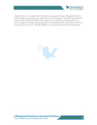 speakers follow an outline strictly helps you manage the clock. Regardless of how
comfortable your speakers are with their content, having a “scripted” presentation
improves their ability to deliver the content in a powerful and meaningful way.
Also, it helps you design your presentation or demonstration to generate interest in
your product or service. Ideally, Webinars are educational and not sales pitches.




9 Management Practices for Exceptional Webinars
Proven strategies to build a lead-generation engine                               16
 