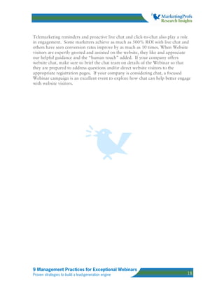 Telemarketing reminders and proactive live chat and click-to-chat also play a role
in engagement. Some marketers achieve as much as 500% ROI with live chat and
others have seen conversion rates improve by as much as 10 times. When Website
visitors are expertly greeted and assisted on the website, they like and appreciate
our helpful guidance and the “human touch” added. If your company offers
website chat, make sure to brief the chat team on details of the Webinar so that
they are prepared to address questions and/or direct website visitors to the
appropriate registration pages. If your company is considering chat, a focused
Webinar campaign is an excellent event to explore how chat can help better engage
with website visitors.




9 Management Practices for Exceptional Webinars
Proven strategies to build a lead-generation engine                              18
 