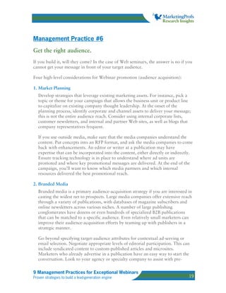 Management Practice #6
Get the right audience.
If you build it, will they come? In the case of Web seminars, the answer is no if you
cannot get your message in front of your target audience.

Four high-level considerations for Webinar promotion (audience acquisition):

1. Market Planning
   Develop strategies that leverage existing marketing assets. For instance, pick a
   topic or theme for your campaign that allows the business unit or product line
   to capitalize on existing company thought leadership. At the onset of the
   planning process, identify corporate and channel assets to deliver your message;
   this is not the entire audience reach. Consider using internal corporate lists,
   customer newsletters, and internal and partner Web sites, as well as blogs that
   company representatives frequent.

   If you use outside media, make sure that the media companies understand the
   content. Put concepts into an RFP format, and ask the media companies to come
   back with enhancements. An editor or writer at a publication may have
   expertise that can be incorporated into the content, either directly or indirectly.
   Ensure tracking technology is in place to understand where ad units are
   promoted and where key promotional messages are delivered. At the end of the
   campaign, you’ll want to know which media partners and which internal
   resources delivered the best promotional reach.

2. Branded Media
   Branded media is a primary audience-acquisition strategy if you are interested in
   casting the widest net to prospects. Large media companies offer extensive reach
   through a variety of publications, with databases of magazine subscribers and
   online newsletters across various niches. A number of large publishing
   conglomerates have dozens or even hundreds of specialized B2B publications
   that can be matched to a specific audience. Even relatively small marketers can
   improve their audience-acquisition efforts by teaming up with publishers in a
   strategic manner.

   Go beyond specifying target-audience attributes for contextual ad-serving or
   email selection. Negotiate appropriate levels of editorial participation. This can
   include syndicated content to custom-published articles and microsites.
   Marketers who already advertise in a publication have an easy way to start the
   conversation. Look to your agency or specialty company to assist with pre-

9 Management Practices for Exceptional Webinars
Proven strategies to build a lead-generation engine                                 19
 