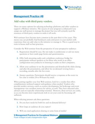 Management Practice #8
Add value with third-party vendors.
There are many options for selecting technology platforms and other vendors to
support a Webinar initiative. The success of your program is enhanced if you
assign one staff person to manage the project but you will certainly need the
resources of third-party vendors to make it all work.

Web seminars have become more common in the past three to five years. This
means you can probably find freelancers and contractors in your market with
experience that can add value to the initiative or manage it. This is a good way to
train in-house staff on best practices.

Consider the Web seminar from the perspective of your prospective audience:
    1. Registration should be easy. Do not make it cumbersome or ask too many
       questions or have multi-page forms and questionnaires.

    2. Offer both streaming audio and a telephone conference bridge for
       participants without speakers or for those who work in an office
       configuration not conducive to listening to audio on their computers.

    3. Allow your audience to see the presentation and download the slides during
       and after the presentation, and allow for on-demand viewing from a
       recording, months after the live event.

    4. Answer questions. Participants should receive a response at the event via
       live chat or within 24 to 48 hours by email.

When putting together your first Web seminar, look for a vendor that offers
complimentary technical support and guidance when needed. Vendors who
provide turnkey services—such as creative development, list brokerage and event
management—are excellent sources for advice, as well. They have educated sales
advisers and are typically relationship-oriented. However, these services are costly,
so as you become more experienced, look to cut your costs by becoming self
sufficient.

When selecting partners ask these questions:
    1. Do you have needs for both live and on-demand delivery?

    2. How large an audience do you expect?

    3. Will you need application-sharing or some form of media?

9 Management Practices for Exceptional Webinars
Proven strategies to build a lead-generation engine                                23
 