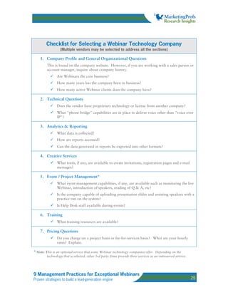 Checklist for Selecting a Webinar Technology Company
                 (Multiple vendors may be selected to address all the sections)

    1. Company Profile and General Organizational Questions
        This is found on the company website. However, if you are working with a sales person or
        account manager, inquire about company history.
               Are Webinars the core business?
               How many years has the company been in business?
               How many active Webinar clients does the company have?

    2. Technical Questions
               Does the vendor have proprietary technology or license from another company?
               What "phone bridge" capabilities are in place to deliver voice other than "voice over
               IP"?

    3. Analytics & Reporting
               What data is collected?
               How are reports accessed?
               Can the data generated in reports be exported into other formats?

    4. Creative Services
               What tools, if any, are available to create invitations, registration pages and e-mail
               messages?

    5. Event / Project Management*
               What event management capabilities, if any, are available such as monitoring the live
               Webinar, introduction of speakers, reading of Q & A, etc?
               Is the company capable of uploading presentation slides and assisting speakers with a
               practice run on the system?
               Is Help Desk staff available during events?

    6. Training
               What training resources are available?

    7. Pricing Questions
               Do you charge on a project basis or fee-for-services basis? What are your hourly
               rates? Explain.

* Note: This is an optional service that some Webinar technology companies offer. Depending on the
        technology that is selected, other 3rd party firms provide these services as an outsourced service.




9 Management Practices for Exceptional Webinars
Proven strategies to build a lead-generation engine                                                           25
 