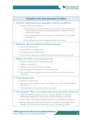 Checklist of the Data Elements to Collect
1. Promotion - What is the best way to get people to register for your Webinar?
          Tracking codes of event promotion

                • Each media type (e-mail, web banner, etc). If e-mail is used, standard e-mail
                   analytics such as open rates and click through rates are valuable to evaluate
                   message effectiveness.

                • Each media source by name (include partners, in-house lists, 3rd party media
                   companies, etc.)

                • Any A/B splits to evaluate messaging or creative effectiveness.

2. Registration - What is the profile of your Webinar registrants?
          Capture all registrant data.
          Match registrants to tracking codes.
          Place registrant data in CRM system.
          If lead scoring is used, how are the leads prioritized based on lead scoring criteria?

3. Website - How effective is your website conversion?
          Number of unique visitors to the registration page
          Number of registrations
          Calculate conversion rate of registration page.
          What other pages are these visitors hitting on the website?
          Were other techniques employed to improve conversion such as chat, other content
          downloads?

4. Webinar Registrant Data
          Attended or did not attend
          How long was the participant on the event? Did they arrive early or stay through the
          final Q & A?
          Did the participant ask a question and was it answered?

5. Sales Engagement - What is your company doing with the leads and how effective is it?
          Update the webinar registrant data in a company database (or customer
          relationship management) system with as much information as possible.
          Track touches with each participant (automated e-mail, phone, meetings, etc.)
          Monitor sales cycle – how many leads were created, how many opportunities
          emerged and what sales were generated and over what period of time?



9 Management Practices for Exceptional Webinars
Proven strategies to build a lead-generation engine                                                27
 