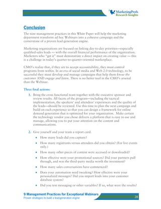 Conclusion
The nine management practices in this White Paper will help the marketing
department transform ad hoc Webinars into a cohesive campaign and the
cornerstone of a proven lead-generation engine.

Marketing organizations are focused on linking day-to-day priorities—especially
qualified-sales leads — with the overall financial performance of the organization.
Marketers who “get it” must demonstrate a direct impact on creating value — this
is a challenge in today’s quarter-to-quarter-oriented marketplace.

CMO’s realize that, if they are to accept accountability, they must control
programs from within. In an era of social media and Web 2.0 technology, to be
successful they must develop and manage campaigns that help them know the
customer AND engage and listen. There is no better tool in the CMO’s arsenal
than the Webinar.

Three final actions:
    1. Bring the cross functional team together with the executive sponsor and
       review results. All facets of the program—including the tactical
       implementation, the speakers' and attendees' experiences and the quality of
       the leads—should be reviewed. Use this time to plan the next campaign and
       build on each experience so that you can design a framework for online
       demand generation that is optimized for your organization. Make certain
       the technology vendor you chose delivers a platform that is easy to use and
       manage, allowing you to put your attention on the content and
       communications.

    2. Give yourself and your team a report card.
          •    How many leads did you capture?
          •    How many registrants versus attendees did you obtain? (For live events
               only.)
          •    How many other pieces of content were accessed or downloaded?
          •    How effective were your promotional sources? Did your partners pull
               through, and was the third-party media worth the investment?
          •    How many sales conversations have commenced?
          •    Does your automation need tweaking? How effective were your
               personalized messages? Did you import leads into your customer
               database system?
          •    Did you test messaging or other variables? If so, what were the results?

9 Management Practices for Exceptional Webinars
Proven strategies to build a lead-generation engine                                  28
 