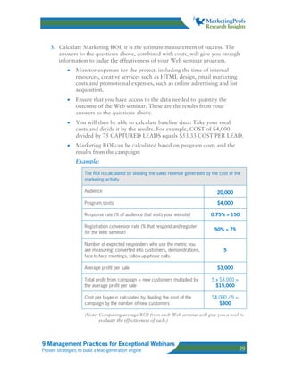 3. Calculate Marketing ROI, it is the ultimate measurement of success. The
       answers to the questions above, combined with costs, will give you enough
       information to judge the effectiveness of your Web seminar program.
            •    Monitor expenses for the project, including the time of internal
                 resources, creative services such as HTML design, email marketing
                 costs and promotional expenses, such as online advertising and list
                 acquisition.
            •    Ensure that you have access to the data needed to quantify the
                 outcome of the Web seminar. These are the results from your
                 answers to the questions above.
            •    You will then be able to calculate baseline data: Take your total
                 costs and divide it by the results. For example, COST of $4,000
                 divided by 75 CAPTURED LEADS equals $53.33 COST PER LEAD.
            •    Marketing ROI can be calculated based on program costs and the
                 results from the campaign:
                 Example:

                     The ROI is calculated by dividing the sales revenue generated by the cost of the
                     marketing activity.

                     Audience                                                            20,000

                     Program costs                                                       $4,000

                     Response rate (% of audience that visits your website)          0.75% = 150

                     Registration conversion rate (% that respond and register
                                                                                       50% = 75
                     for the Web seminar)

                     Number of expected responders who use the metric you
                     are measuring: converted into customers, demonstrations,               5
                     face-to-face meetings, follow-up phone calls

                     Average profit per sale                                             $3,000

                     Total profit from campaign = new customers multiplied by         5 x $3,000 =
                     the average profit per sale                                        $15,000

                     Cost per buyer is calculated by dividing the cost of the         $4,000 / 5 =
                     campaign by the number of new customers                             $800

                     (Note: Comparing average ROI from each Web seminar will give you a tool to
                            evaluate the effectiveness of each.)




9 Management Practices for Exceptional Webinars
Proven strategies to build a lead-generation engine                                                  29
 