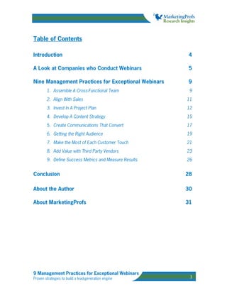 Table of Contents

Introduction                                             4

A Look at Companies who Conduct Webinars                5

Nine Management Practices for Exceptional Webinars      9
        1. Assemble A Cross-Functional Team              9
        2. Align With Sales                             11
        3. Invest In A Project Plan                     12
        4. Develop A Content Strategy                   15
        5. Create Communications That Convert           17
        6. Getting the Right Audience                   19
        7. Make the Most of Each Customer Touch         21
        8. Add Value with Third Party Vendors           23
        9. Define Success Metrics and Measure Results   26


Conclusion                                              28

About the Author                                        30

About MarketingProfs                                    31




9 Management Practices for Exceptional Webinars
Proven strategies to build a lead-generation engine      3
 