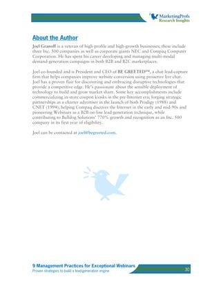 About the Author
Joel Granoff is a veteran of high-profile and high-growth businesses; these include
three Inc. 500 companies as well as corporate giants NEC and Compaq Computer
Corporation. He has spent his career developing and managing multi-modal
demand-generation campaigns in both B2B and B2C marketplaces.

Joel co-founded and is President and CEO of BE GREETED™, a chat lead-capture
firm that helps companies improve website conversion using proactive live chat.
Joel has a proven flair for discovering and embracing disruptive technologies that
provide a competitive edge. He’s passionate about the sensible deployment of
technology to build and grow market share. Some key accomplishments include
commercializing in-store coupon kiosks in the pre-Internet era; forging strategic
partnerships as a charter advertiser in the launch of both Prodigy (1988) and
CNET (1994); helping Compaq discover the Internet in the early and mid-90s and
pioneering Webinars as a B2B on-line lead-generation technique, while
contributing to Bulldog Solutions’ 770% growth and recognition as an Inc. 500
company in its first year of eligibility.

Joel can be contacted at joel@begreeted.com.




9 Management Practices for Exceptional Webinars
Proven strategies to build a lead-generation engine                               30
 
