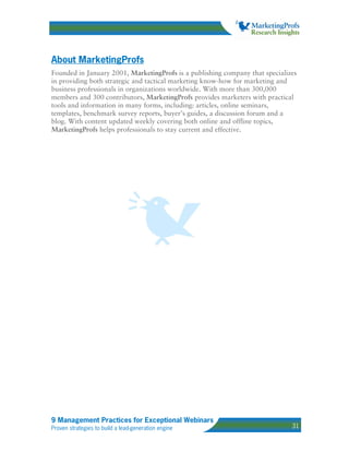 About MarketingProfs
Founded in January 2001, MarketingProfs is a publishing company that specializes
in providing both strategic and tactical marketing know-how for marketing and
business professionals in organizations worldwide. With more than 300,000
members and 300 contributors, MarketingProfs provides marketers with practical
tools and information in many forms, including: articles, online seminars,
templates, benchmark survey reports, buyer’s guides, a discussion forum and a
blog. With content updated weekly covering both online and offline topics,
MarketingProfs helps professionals to stay current and effective.




9 Management Practices for Exceptional Webinars
Proven strategies to build a lead-generation engine                           31
 