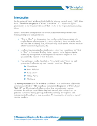 Introduction
In the spring of 2008, MarketingProfs fielded a primary research study, “B2B Sales
Lead Generation: Integration of Web 1.0 and Web 2.0.” Webinars figured
prominently in the research with nearly half (46%) of the respondents conducting
them.

Several trends that emerged from the research are noteworthy for marketers
looking to improve lead generation:

     •   “Best in Class” is a designation that can be applied to companies who
         employ better follow-up practices, more effectively integrate online media
         into the total marketing plan, more carefully track results, test and measure
         effectiveness more rigorously, etc.

     •   Lead scoring, in particular, stands out as a tool that correlates with “Best
         in Class” performance, lending further support to the hypothesis that
         marketing management practices generally are more important than
         specific media election or mix decisions.

     •   Five techniques can be classified as “bread and butter” tools for lead
         generation, lead nurturing, and customer retention. They are:
                   Newsletters
                   Press Releases
                   Case Studies
                   White Papers
                   Webinars

“9 Management Practices for Webinar Excellence” is an exploration of how the
companies profiled in “B2B Sales Lead Generation: Integration of Web 1.0 and
Web 2.0” use Webinars for lead generation, lead nurturing and customer
retention. In addition to the MarketingProfs research, the author draws on
personal experience having participated in the planning, development and
management of hundreds of lead generation Webinars across a variety of industry
vertical markets.




9 Management Practices for Exceptional Webinars
Proven strategies to build a lead-generation engine                                     4
 