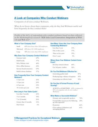 A Look at Companies Who Conduct Webinars
Companies of all sizes conduct Webinars.

What do we know about these companies, why do they find Webinars useful and
how frequently do they conduct them?


Profile of the 46% of respondents who conduct webinars based on data collected
in the MarketingProfs research “B2B Sales Lead Generation: Integration of Web
1.0 and Web 2.0.”
What is Your Company Size?                            How Many Years Has Your Company Been
   Small          45% have fewer than 100 employees   Conducting Webinars?
                                                        Less than 1 year              35%
   Mid-sized      25% have 101-1000 employees
                                                        One to three years            37%
   Large          30% have more than 1001 employees
                                                        Three to five years           19%
Why Does Your Company Conduct Webinars?                 Over 5 years                      9%
   Generate leads                 69%
   Build loyalty                  57%                 Where Does Your Webinar Content Come
                                                      From?
   Drive Website visits           40%
                                                        Develop content in-house      68%
   Drive offline business         28%
                                                        Use 3rd party vendors         18%
   Increase brand awareness       69%
   Build in-house database        37%                 Do You Find Webinars Effective for:
                                                        Generating quality leads                 47%
How Frequently Does Your Company Conduct
                                                        Producing large volumes of inquiries     38%
Webinars?
   1-2 per year                   26%                   Generating cost effective leads          50%

   3-5 per year                   28%
                                                      Do You Use A Formal Process of Lead
   6-9 per year                   18%                 Scoring?
   10 or more per year            28%                   ALWAYS or SOMETIMES 63% (compared to
                                                        42% of companies who do not conduct
How Long is Your Sales Cycle?                           Webinars)
   Less than 3 months             22%
   3 to 6 months                  38%
                                                      What Makes a Successful Webinar?
                                                        Dynamic and recognizable speakers         70%
   7 to 12 months                 26%
                                                        Formal follow-up process for following    68%
   Greater than 12 months         12%                   up with registrants
   Don’t know                      6%                   Promotion                                 66%
                                                        Clear audience definitions and            65%
                                                        messaging platform




9 Management Practices for Exceptional Webinars
Proven strategies to build a lead-generation engine                                                    5
 