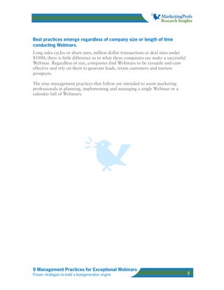 Best practices emerge regardless of company size or length of time
conducting Webinars.
Long sales cycles or short ones, million dollar transactions or deal sizes under
$1000, there is little difference as to what these companies say make a successful
Webinar. Regardless of size, companies find Webinars to be versatile and cost-
effective and rely on them to generate leads, retain customers and nurture
prospects.

The nine management practices that follow are intended to assist marketing
professionals in planning, implementing and managing a single Webinar or a
calendar full of Webinars.




9 Management Practices for Exceptional Webinars
Proven strategies to build a lead-generation engine                                  8
 