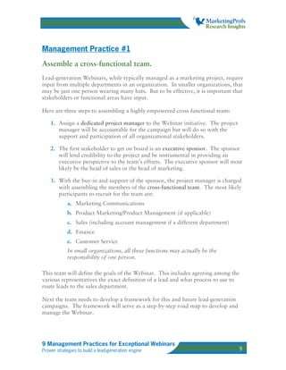 Management Practice #1
Assemble a cross-functional team.
Lead-generation Webinars, while typically managed as a marketing project, require
input from multiple departments in an organization. In smaller organizations, that
may be just one person wearing many hats. But to be effective, it is important that
stakeholders or functional areas have input.

Here are three steps to assembling a highly empowered cross functional team:

    1. Assign a dedicated project manager to the Webinar initiative. The project
       manager will be accountable for the campaign but will do so with the
       support and participation of all organizational stakeholders.

    2. The first stakeholder to get on board is an executive sponsor. The sponsor
       will lend credibility to the project and be instrumental in providing an
       executive perspective to the team’s efforts. The executive sponsor will most
       likely be the head of sales or the head of marketing.

    3. With the buy-in and support of the sponsor, the project manager is charged
       with assembling the members of the cross-functional team. The most likely
       participants to recruit for the team are:
            a. Marketing Communications
            b. Product Marketing/Product Management (if applicable)
            c. Sales (including account management if a different department)
            d. Finance
            e. Customer Service
            In small organizations, all these functions may actually be the
            responsibility of one person.

This team will define the goals of the Webinar. This includes agreeing among the
various representatives the exact definition of a lead and what process to use to
route leads to the sales department.

Next the team needs to develop a framework for this and future lead-generation
campaigns. The framework will serve as a step-by-step road map to develop and
manage the Webinar.




9 Management Practices for Exceptional Webinars
Proven strategies to build a lead-generation engine                                9
 