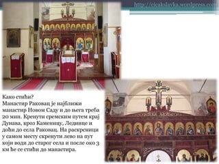 http://cicakslavka.wordpress.com

Како стићи?
Манастир Раковац је најближи
манастир Новом Саду и до њега треба
20 мин. Кренути сремским путем крај
Дунава, кроз Каменицу, Лединце и
доћи до села Раковац. На раскрсници
у самом месту скренути лево на пут
који води до старог села и после око 3
км ће се стићи до манастира.

 