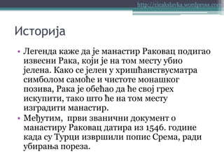 http://cicakslavka.wordpress.com

Историја
• Легенда каже да је манастир Раковац подигао
извесни Рака, који је на том месту убио
јелена. Како се јелен у хришћанствусматра
симболом самоће и чистоте монашког
позива, Рака је обећао да ће свој грех
искупити, тако што ће на том месту
изградити манастир.
• Међутим, први званични документ о
манастиру Раковац датира из 1546. године
када су Турци извршили попис Срема, ради
убирања пореза.

 