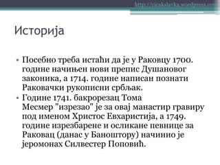 http://cicakslavka.wordpress.com

Историја
• Посебно треба истаћи да је у Раковцу 1700.
године начињен нови препис Душановог
законика, а 1714. године написан познати
Раковачки рукописни србљак.
• Године 1741. бакрорезац Тома
Месмер "изрезао" је за овај манастир гравиру
под именом Христос Евхаристија, а 1749.
године изрезбарене и осликане певнице за
Раковац (данас у Баноштору) начинио је
јеромонах Силвестер Поповић.

 