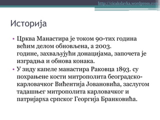 http://cicakslavka.wordpress.com

Историја
• Црква Манастира је током 90-тих година
већим делом обновљена, а 2003.
године, захваљујући донацијама, започета је
изградња и обнова конака.
• У зиду капеле манастира Раковца 1893. су
похрањене кости митрополита београдскокарловачког Вићентија Јовановића, заслугом
тадашњег митрополита карловачког и
патријарха српског Георгија Бранковића.

 