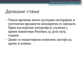 http://cicakslavka.wordpress.com

Данашње стање
• Током времена многе културно-историјске и
уметничке вредности неповратно су пропале.
Прва послератна литургија је служена у
цркви манастира Раковац 14. јула 1975.
године.
• Данас се манастирски комплекс састоји од
цркве и конака.

 