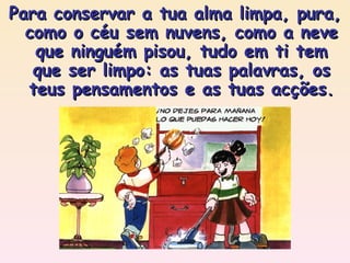 Para conservar a tua alma limpa, pura, como o céu sem nuvens, como a neve que ninguém pisou, tudo em ti tem que ser limpo: as tuas palavras, os teus pensamentos e as tuas acções. 