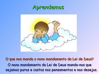 O que nos manda o nono mandamento da Lei de Deus?   O nono mandamento da Lei de Deus manda-nos que sejamos puros e castos nos pensamentos e nos desejos. Aprendemos 