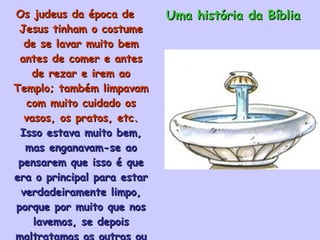 Os judeus da época de Jesus tinham o costume de se lavar muito bem antes de comer e antes de rezar e irem ao Templo; também limpavam com muito cuidado os vasos, os pratos, etc.  Isso estava muito bem, mas enganavam-se ao pensarem que isso é que era o principal para estar verdadeiramente limpo, porque por muito que nos lavemos, se depois maltratamos os outros ou dizemos mentiras, estamos manchando a nossa alma. Uma história da Bíblia 