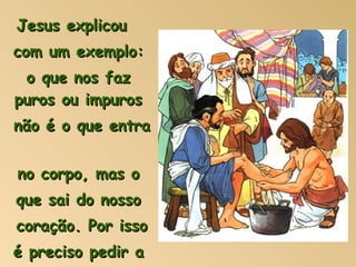 Jesus explicou  com um exemplo: o que nos faz puros ou impuros  não é o que entra  no corpo, mas o  que sai do nosso  coração. Por isso  é preciso pedir a  Jesus um coração  limpo e puro. 