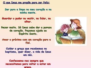 O que Deus me propõe para ser feliz: Ser puro e limpo no meu coração e na minha mente. Guardar o pudor no vestir, no falar, no olhar. Rezar muito. Só Deus sabe dar a pureza de coração. Peçamos ajuda ao Espírito Santo. Amar o próximo com um coração puro e fiel. Cuidar a graça que recebemos no baptismo, quer dizer, a vida de Deus em nós. Confessemo-nos sempre que necessitemos para voltar a estar em graça. Imitar Jesus, que tinha o seu coração em Deus. 