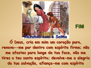 Rezamos com o Salmo Ó Deus, cria em mim um coração puro, renova--me por dentro com espírito firme; não me afastes para longe da tua face, não me tires o teu santo espírito; devolve-me a alegria da tua salvação, afiança-me com espírito generoso. FIM 