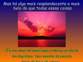 É  a tua alma tal como Deus a deixou no dia do teu Baptismo: Sem mancha de pecado,  cheia de luz e de graças.  Mas há algo mais resplandecente e mais belo do que todas essas coisas. 