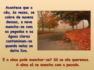 E a alma pode manchar-se? Só se nós queremos. A alma só se mancha com o pecado. Acontece que o céu, às vezes, se cobre de nuvens densas, a neve mancha-se com as pegadas e as águas claras contaminam-se quando nelas se deita lixo. 