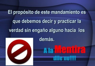 A la  Mentira  dile no!!!! El propósito de este mandamiento es que debemos decir y practicar la verdad sin engaño alguno hacia  los demás. 