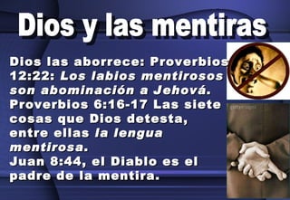 Dios y las mentiras Dios las aborrece: Proverbios 12:22:  Los labios mentirosos son abominación a Jehová . Proverbios 6:16-17 Las siete cosas que Dios detesta, entre ellas  la lengua mentirosa . Juan 8:44, el Diablo es el padre de la mentira. 