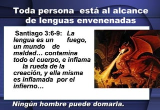 Toda persona  está al alcance de lenguas envenenadas   Santiago 3:6-9:  La lengua es un  fuego, un mundo  de maldad… contamina todo el cuerpo, e inflama  la rueda de la creación, y ella misma es inflamada  por el infierno…  Ningún hombre puede domarla.   