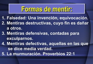 Falsedad: Una invención, equivocación. Mentiras destructivas, cuyo fin es dañar a otros.  Mentiras defensivas, contadas para exculparnos.  Mentiras defectivas, aquellas en las que  se dice media verdad.  La murmuración. Proverbios 22:1 Formas de mentir: 
