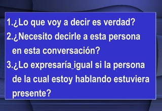 ¿Lo que voy a decir es verdad? 2.¿Necesito decirle a esta persona  en esta conversación? 3.¿Lo expresaría   igual si la persona de la cual estoy hablando estuviera   presente? 