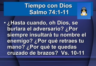 Tiempo con Dios  Salmo 74:1-11 ¿Hasta cuando, oh Dios, se burlara el adversario? ¿Por siempre insultará tu nombre el enemigo? ¿Por qué retraes tu mano? ¿Por qué te quedas cruzado de brazos?  Vs. 10-11 