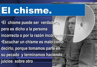 El chisme. El  chisme puede ser  verdadero, pero es dicho a la persona incorrecta o por la razón incorrecta.  Escuchar un chisme es malo como decirlo, porque tomamos parte en su pecado  y terminamos haciendo juicios  sobre otro  