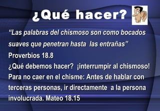 “ Las palabras del chismoso son como bocados suaves que penetran hasta  las entrañas”  Proverbios 18.8 ¿Qué debemos hacer?  ¡interrumpir al chismoso! Para no caer en el chisme: Antes de hablar con  terceras personas, ir directamente  a la persona involucrada. Mateo 18.15 ¿Qué hacer? 