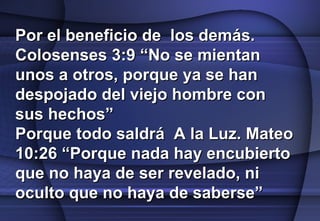 Por el beneficio de  los demás. Colosenses 3:9 “No se mientan unos a otros, porque ya se han despojado del viejo hombre con sus hechos” Porque todo saldrá  A la Luz. Mateo 10:26 “Porque nada hay encubierto que no haya de ser revelado, ni oculto que no haya de saberse” 