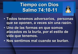 Todos tenemos adversarios,  personas que se oponen, a veces sin una razón. Uno de las formas en que somos atacados es la burla, por el estilo de vida que tenemos. Nos sentimos mal cuando se burlan. Tiempo con Dios  Salmo 74:10-11 