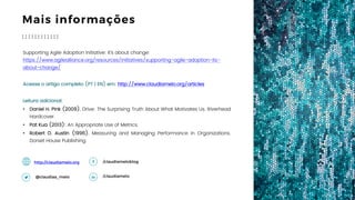 20
Mais informações
Supporting Agile Adoption Initiative: It’s about change: https://www.agilealliance.org/
resources/initiatives/supporting-agile-adoption-its-about-change/
Acesse o artigo completo (PT | EN) em: http://www.claudiamelo.org/articles
Leitura adicional:
• Daniel H. Pink (2009). Drive: The Surprising Truth About What Motivates Us. Riverhead
Hardcover.
• Pat Kua (2013): An Appropriate Use of Metrics.
• Robert D. Austin (1996). Measuring and Managing Performance in Organizations.
Dorset House Publishing.
/claudiamelo
/claudiameloblog
@claudia_melo
http://claudiamelo.org
13 Ave. Ballarta
Barcelona, Spain
EUROPE OFFICE
45 Calle Norte
Argentina
SOUTH AMERICA OFFICE
 