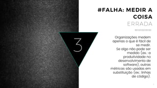 6
3
Organizações medem apenas o
que é fácil de se medir.
Se algo não pode ser medido (ex.:
a produtividade no
desenvolvimento de software),
outras métricas são usadas em
substituição (ex.: linhas de
código).
#FALHA: MEDIR A
COISA
ERRADA
 