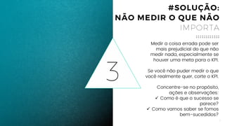 7
3
Medir a coisa errada pode ser
mais prejudicial do que não
medir nada, especialmente se
houver uma meta para o KPI.
Se você não puder medir o que
você realmente quer, corte o KPI.
#SOLUÇÃO:
NÃO MEDIR O QUE NÃO
IMPORTA
Concentre-se no propósito, ações e
observações:
Como é que o sucesso se parece?
Como vamos saber se fomos bem-
sucedidos?
 