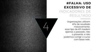 8
4
Organizações utilizam
KPIs de resultado
massivamente;
esse tipo de KPI medem
apenas o passado, não
o presente, e não
podemos corrigir o curso
com base nele.
#FALHA: USO
EXCESSIVO DE
INDICADORES DE
RESULTADO
 