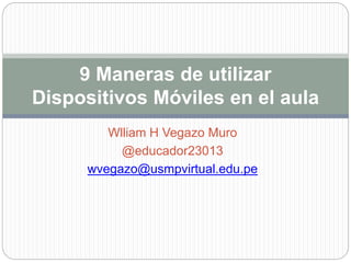 Wlliam H Vegazo Muro
@educador23013
wvegazo@usmpvirtual.edu.pe
9 Maneras de utilizar
Dispositivos Móviles en el aula
 