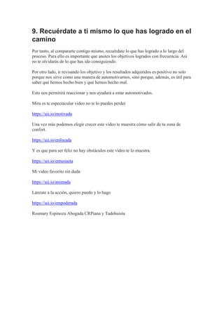 9. Recuérdate a ti mismo lo que has logrado en el
camino
Por tanto, al compararte contigo mismo, recuérdate lo que has logrado a lo largo del
proceso. Para ello es importante que anotes los objetivos logrados con frecuencia. Así
no te olvidarás de lo que has ido consiguiendo.
Por otro lado, ir revisando los objetivo y los resultados adquiridos es positivo no solo
porque nos sirve como una manera de automotivarnos, sino porque, además, es útil para
saber qué hemos hecho bien y qué hemos hecho mal.
Esto nos permitirá reaccionar y nos ayudará a estar automotivados.
Mira es te espectacular video no te lo puedes perder
https://uii.io/motivada
Una vez más podemos elegir crecer este video te muestra cómo salir de tu zona de
confort.
https://uii.io/enfocada
Y es que para ser feliz no hay obstáculos este video te lo muestra.
https://uii.io/entusiasta
Mi video favorito sin duda
https://uii.io/animada
Lánzate a la acción, quiero puedo y lo hago
https://uii.io/empoderada
Rosmary Espinoza Abogada CRPiana y Tadehuista
 