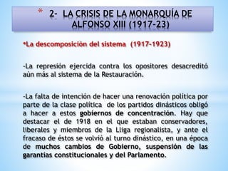 •La descomposición del sistema (1917-1923)
-La represión ejercida contra los opositores desacreditó
aún más al sistema de la Restauración.
-La falta de intención de hacer una renovación política por
parte de la clase política de los partidos dinásticos obligó
a hacer a estos gobiernos de concentración. Hay que
destacar el de 1918 en el que estaban conservadores,
liberales y miembros de la Lliga regionalista, y ante el
fracaso de éstos se volvió al turno dinástico, en una época
de muchos cambios de Gobierno, suspensión de las
garantías constitucionales y del Parlamento.
* 2- LA CRISIS DE LA MONARQUÍA DE
ALFONSO XIII (1917-23)
 