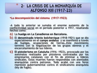 •La descomposición del sistema (1917-1923)
-A todo lo anterior se sumaba el enorme aumento de la
conflictividad social en el periodo posterior a 1917, resaltando
hechos como:
a) La huelga en La Canadiense en Barcelona.
b) El denominado trienio bolchevique (1918-1921) que se dio
especialmente en el campo andaluz y se manifestó a través
de huelgas, ocupaciones de tierras…Este movimiento
terminó con la ilegalización de los grupos obreros y el
encarcelamiento de sus líderes.
c) El pistolerismo en Cataluña (1916 -1923), provocado por los
asesinatos realizados por pistoleros contratados por los
empresarios catalanes con el fin de eliminar a líderes
sindicales. Estas muertes fueron respondidas con atentados
anarquistas contra patronos. Todo acabó con una feroz
represión gubernamental contra el sindicalismo anarquista
(ley de fugas).
* 2- LA CRISIS DE LA MONARQUÍA DE
ALFONSO XIII (1917-23)
 