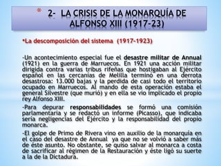 •La descomposición del sistema (1917-1923)
-Un acontecimiento especial fue el desastre militar de Annual
(1921) en la guerra de Marruecos. En 1921 una acción militar
dirigida contra varias tribus rifeñas que hostigaban al Ejército
español en las cercanías de Melilla terminó en una derrota
desastrosa: 13.000 bajas y la perdida de casi todo el territorio
ocupado en Marruecos. Al mando de esta operación estaba el
general Silvestre (que murió) y en ella se vio implicado el propio
rey Alfonso XIII.
-Para depurar responsabilidades se formó una comisión
parlamentaria y se redactó un informe (Picasso), que indicaba
sería negligencias del Ejército y la responsabilidad del propio
monarca.
-El golpe de Primo de Rivera vino en auxilio de la monarquía en
el caso del desastre de Annual ya que no se volvió a saber más
de éste asunto. No obstante, se quiso salvar al monarca a costa
de sacrificar al régimen de la Restauración y éste ligó su suerte
a la de la Dictadura.
* 2- LA CRISIS DE LA MONARQUÍA DE
ALFONSO XIII (1917-23)
 