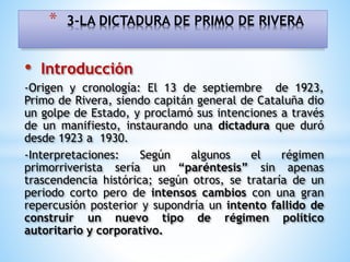 • Introducción
-Origen y cronología: El 13 de septiembre de 1923,
Primo de Rivera, siendo capitán general de Cataluña dio
un golpe de Estado, y proclamó sus intenciones a través
de un manifiesto, instaurando una dictadura que duró
desde 1923 a 1930.
-Interpretaciones: Según algunos el régimen
primorriverista sería un “paréntesis” sin apenas
trascendencia histórica; según otros, se trataría de un
periodo corto pero de intensos cambios con una gran
repercusión posterior y supondría un intento fallido de
construir un nuevo tipo de régimen político
autoritario y corporativo.
* 3-LA DICTADURA DE PRIMO DE RIVERA
 