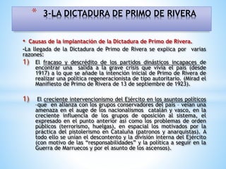 • Causas de la implantación de la Dictadura de Primo de Rivera.
-La llegada de la Dictadura de Primo de Rivera se explica por varias
razones:
1) El fracaso y descrédito de los partidos dinásticos incapaces de
encontrar una salida a la grave crisis que vivía el país (desde
1917) a lo que se añade la intención inicial de Primo de Rivera de
realizar una política regeneracionista de tipo autoritario. (Mirad el
Manifiesto de Primo de Rivera de 13 de septiembre de 1923).
1) El creciente intervencionismo del Ejército en los asuntos políticos
–que en alianza con los grupos conservadores del país – veían una
amenaza en el auge de los nacionalismos catalán y vasco, en la
creciente influencia de los grupos de oposición al sistema, el
expresado en el punto anterior así como los problemas de orden
públicos (terrorismo, huelgas), en espacial los motivados por la
práctica del pistolerismo en Cataluña (patronos y anarquistas). A
todo ello se unían el descontento y la división interna del Ejército
(con motivo de las “responsabilidades” y la política a seguir en la
Guerra de Marruecos y por el asunto de los ascensos).
* 3-LA DICTADURA DE PRIMO DE RIVERA
 